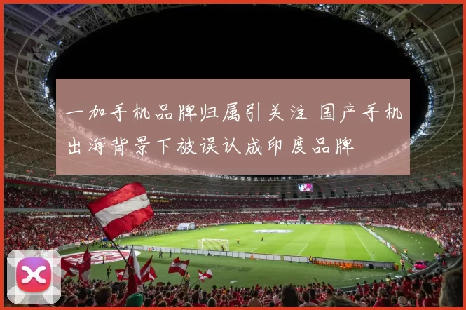 一加手机品牌归属引关注 国产手机出海背景下被误认成印度品牌