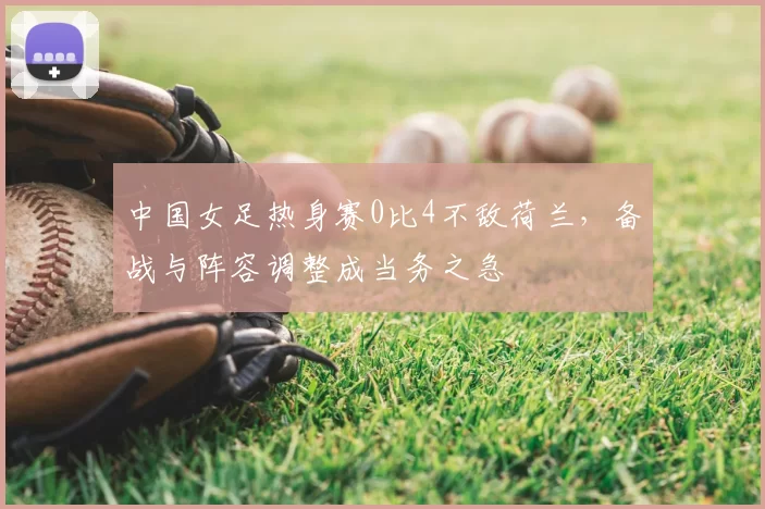 中国女足热身赛0比4不敌荷兰，备战与阵容调整成当务之急