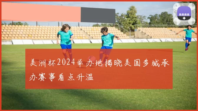 美洲杯2024举办地揭晓美国多城承办赛事看点升温