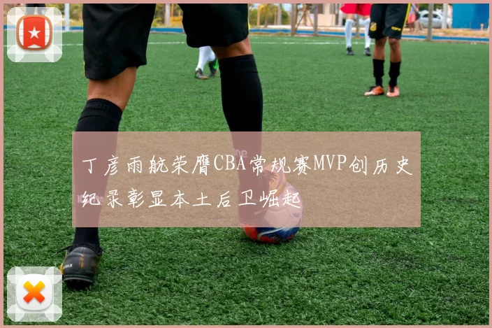 丁彦雨航荣膺CBA常规赛MVP创历史纪录彰显本土后卫崛起