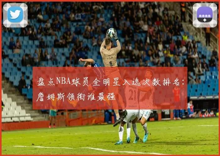 盘点NBA球员全明星入选次数排名：詹姆斯领衔谁最强