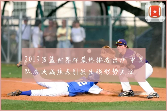 2019男篮世界杯最终排名出炉 中国队名次成焦点引发出线形势关注