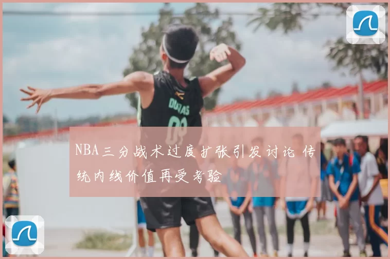 NBA三分战术过度扩张引发讨论 传统内线价值再受考验
