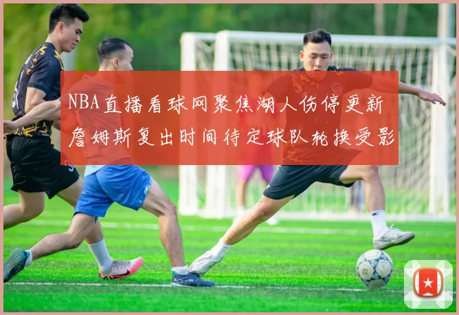 NBA直播看球网聚焦湖人伤停更新 詹姆斯复出时间待定球队轮换受影响