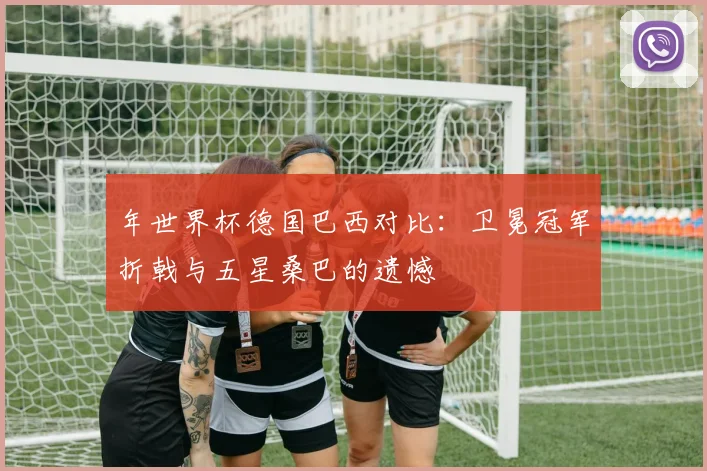 年世界杯德国巴西对比：卫冕冠军折戟与五星桑巴的遗憾
