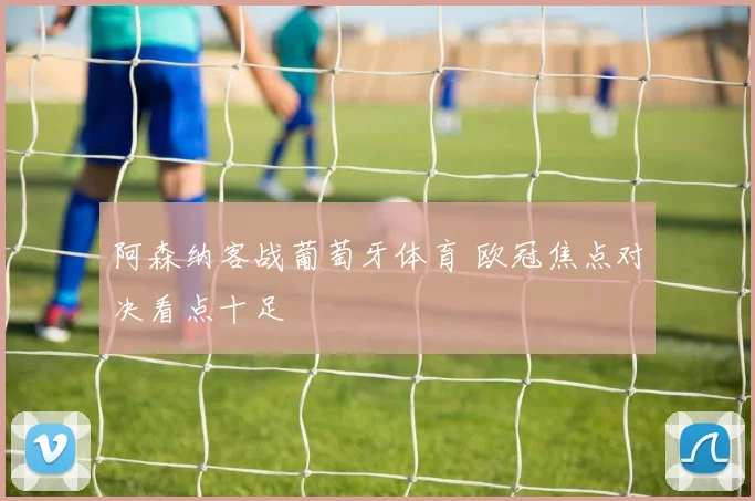 阿森纳客战葡萄牙体育 欧冠焦点对决看点十足