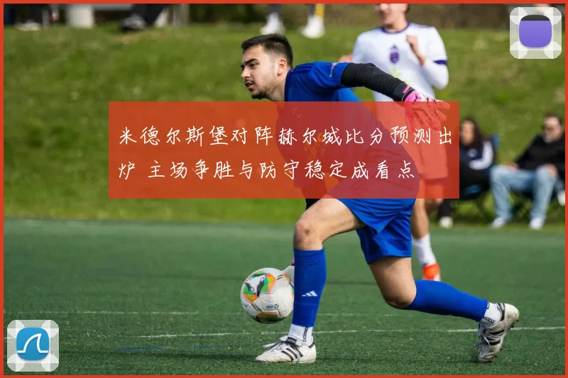 米德尔斯堡对阵赫尔城比分预测出炉 主场争胜与防守稳定成看点
