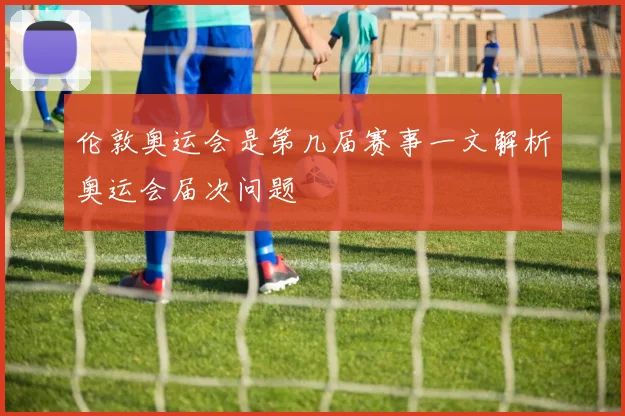 伦敦奥运会是第几届赛事一文解析奥运会届次问题