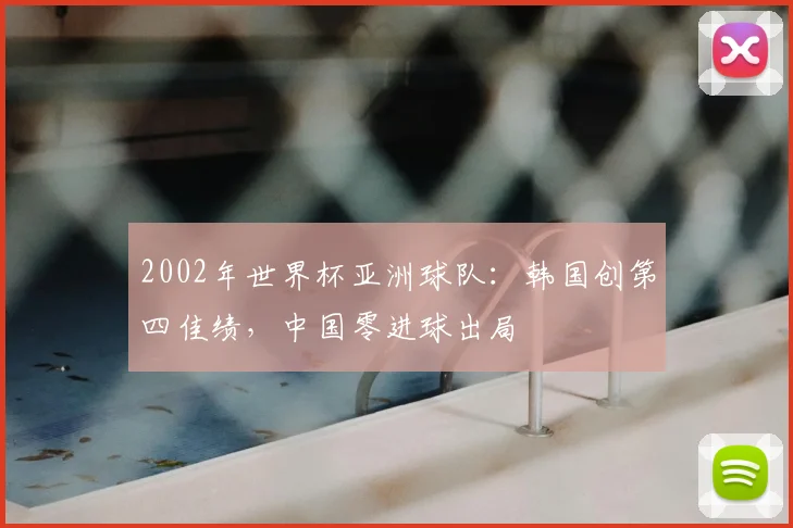 2002年世界杯亚洲球队:韩国创第四佳绩,中国零进球出局