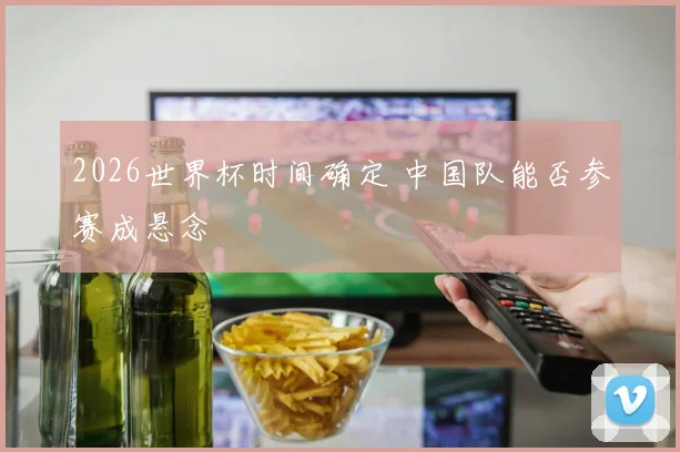 2026世界杯时间确定 中国队能否参赛成悬念
