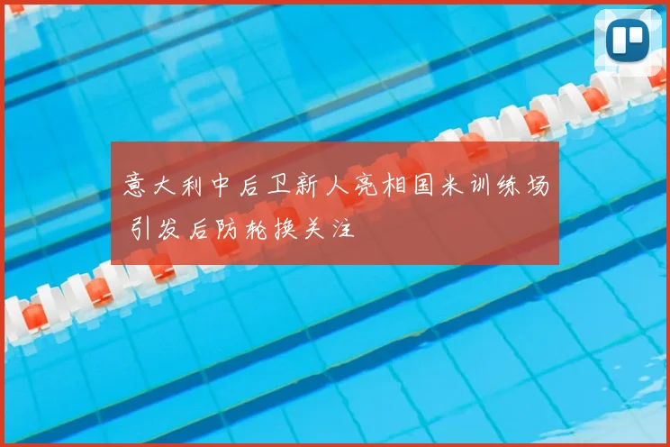 意大利中后卫新人亮相国米训练场 引发后防轮换关注