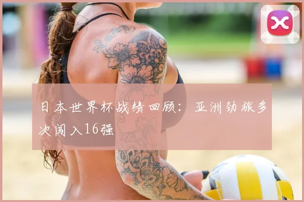 日本世界杯战绩回顾:亚洲劲旅多次闯入16强