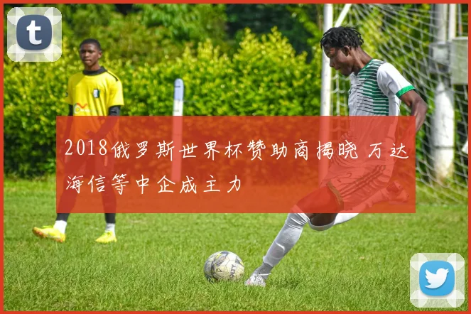 2018俄罗斯世界杯赞助商揭晓 万达海信等中企成主力