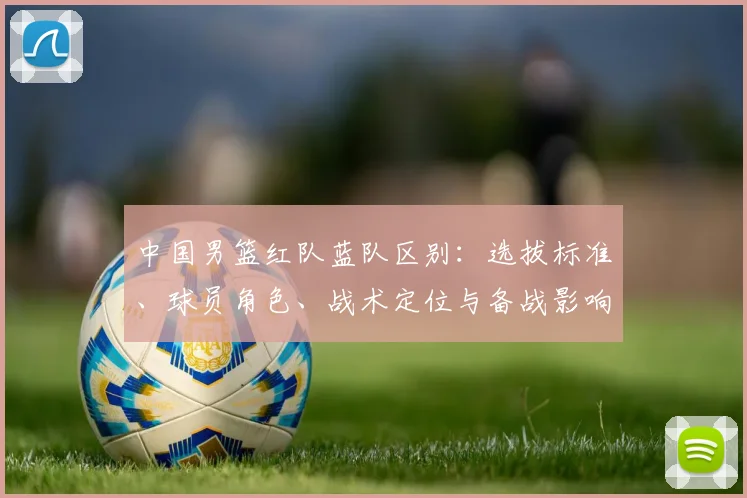 中国男篮红队蓝队区别：选拔标准、球员角色、战术定位与备战影响