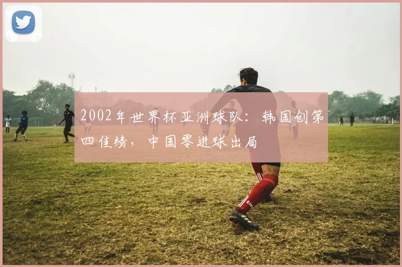 2002年世界杯亚洲球队:韩国创第四佳绩,中国零进球出局
