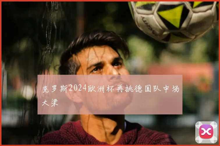 克罗斯2024欧洲杯再挑德国队中场大梁