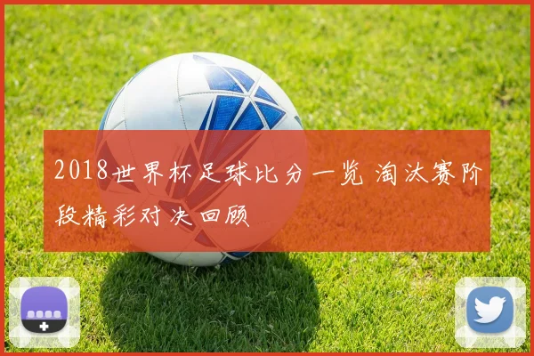 2018世界杯足球比分一览 淘汰赛阶段精彩对决回顾