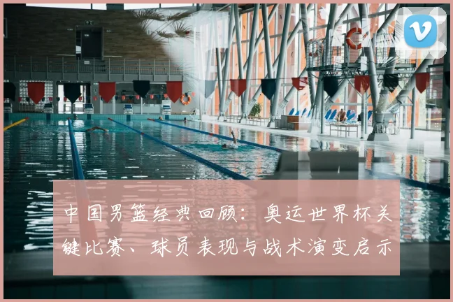 中国男篮经典回顾：奥运世界杯关键比赛、球员表现与战术演变启示