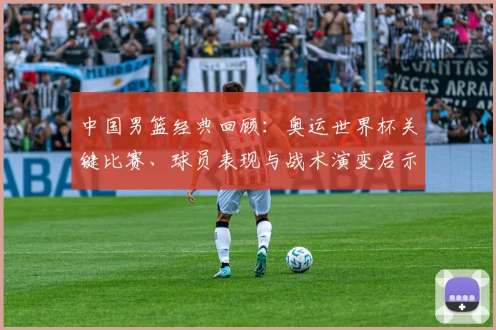 中国男篮经典回顾：奥运世界杯关键比赛、球员表现与战术演变启示
