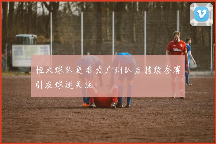 恒大球队更名为广州队后持续参赛引发球迷关注